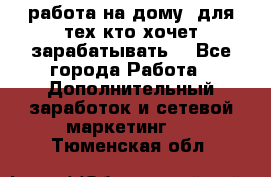 работа на дому  для тех кто хочет зарабатывать. - Все города Работа » Дополнительный заработок и сетевой маркетинг   . Тюменская обл.